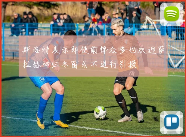 斯洛特表示即使前锋众多也欢迎萨拉赫回归冬窗或不进行引援