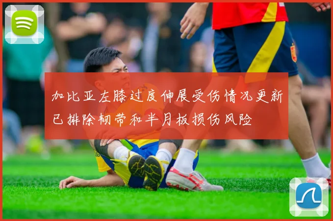 加比亚左膝过度伸展受伤情况更新已排除韧带和半月板损伤风险