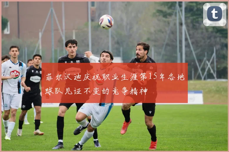 菲尔汉迪庆祝职业生涯第15年各地球队见证不变的竞争精神