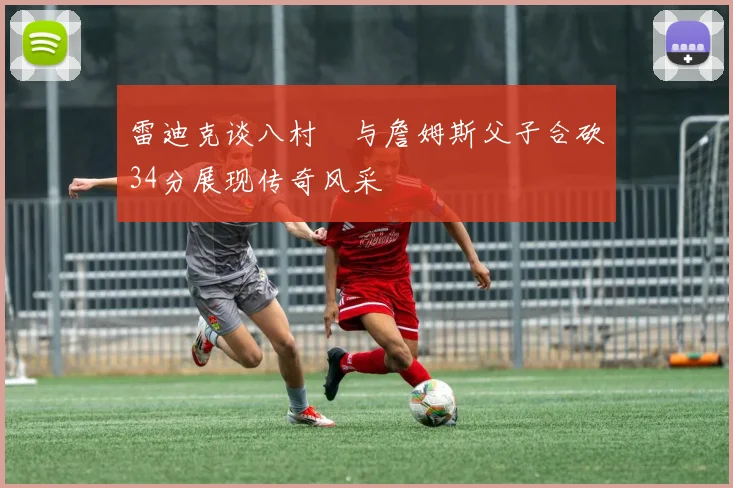 雷迪克谈八村塁与詹姆斯父子合砍34分展现传奇风采