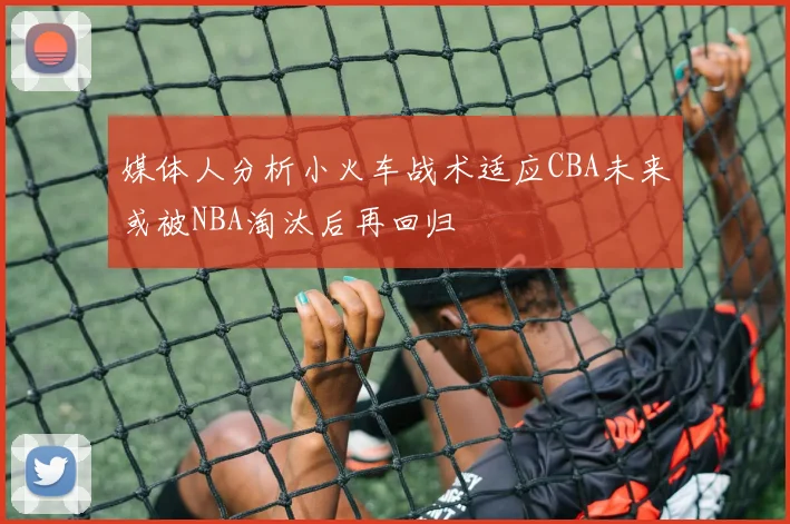 媒体人分析小火车战术适应CBA未来或被NBA淘汰后再回归