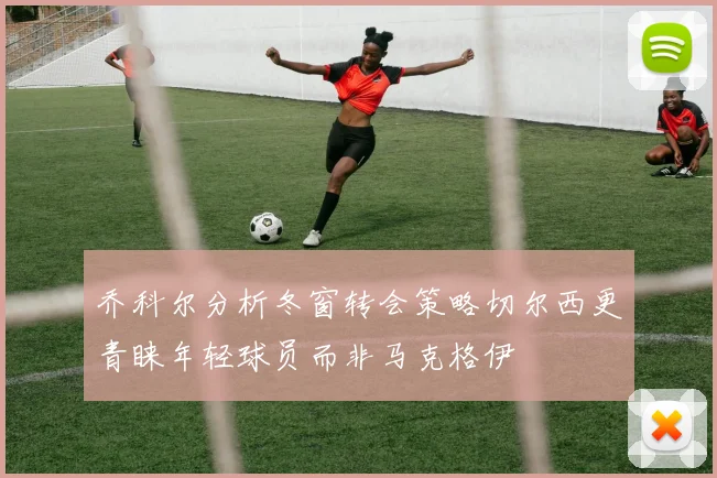 乔科尔分析冬窗转会策略切尔西更青睐年轻球员而非马克格伊