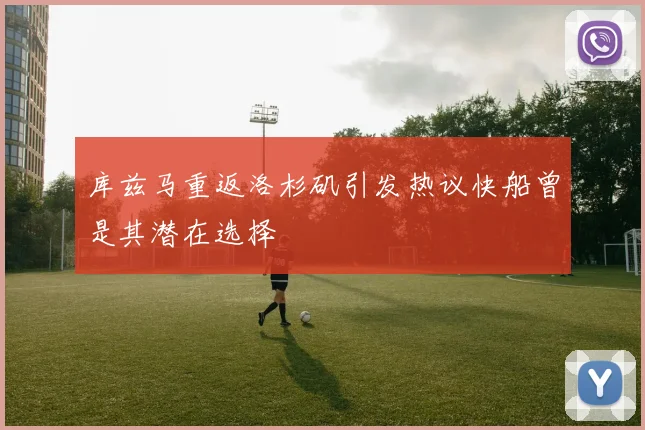 库兹马重返洛杉矶引发热议快船曾是其潜在选择