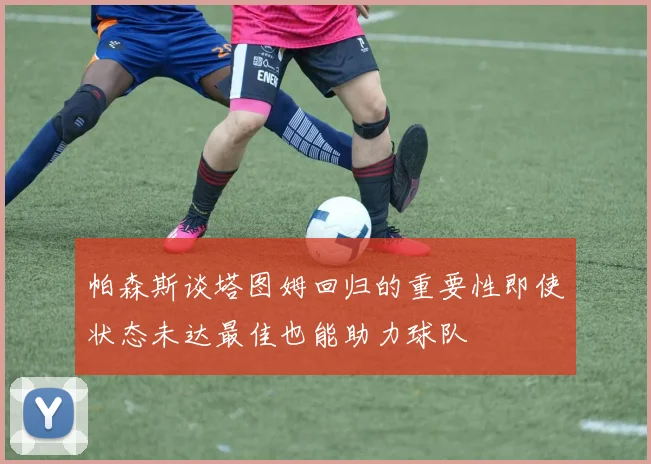 帕森斯谈塔图姆回归的重要性即使状态未达最佳也能助力球队