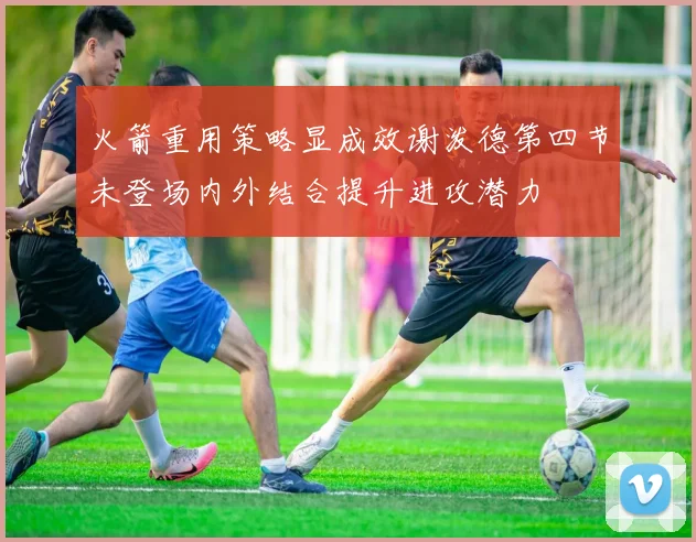 火箭重用策略显成效谢泼德第四节未登场内外结合提升进攻潜力