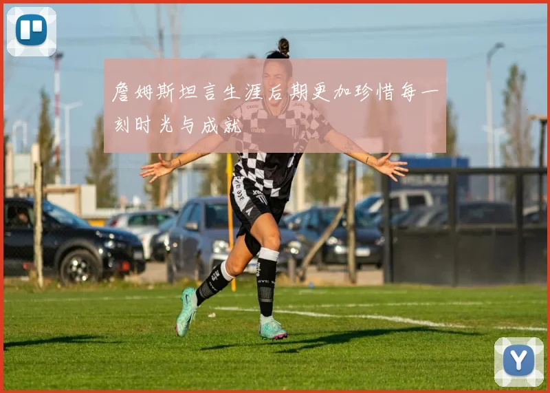 詹姆斯坦言生涯后期更加珍惜每一刻时光与成就