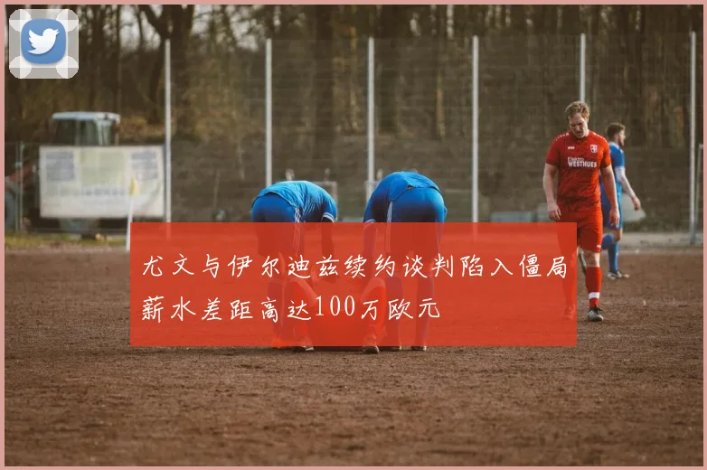 尤文与伊尔迪兹续约谈判陷入僵局薪水差距高达100万欧元