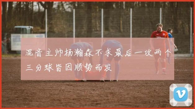 混音主帅杨瀚森不求最后一攻两个三分球皆因顺势而发