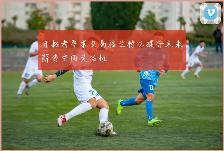 开拓者寻求交易格兰特以提升未来薪资空间灵活性