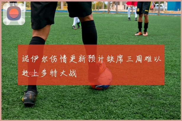 诺伊尔伤情更新预计缺席三周难以赶上多特大战