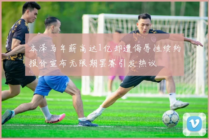 本泽马年薪高达1亿却遭侮辱性续约报价宣布无限期罢赛引发热议