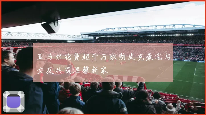 亚马尔花费超千万欧购皮克豪宅与女友共筑温馨新家