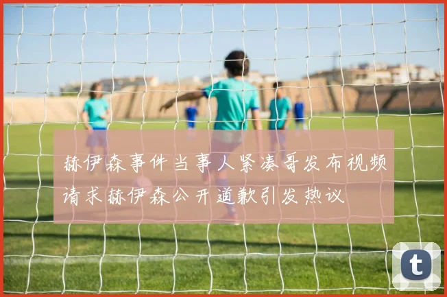 赫伊森事件当事人紧凑哥发布视频请求赫伊森公开道歉引发热议