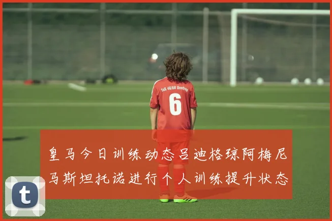 皇马今日训练动态吕迪格琼阿梅尼马斯坦托诺进行个人训练提升状态