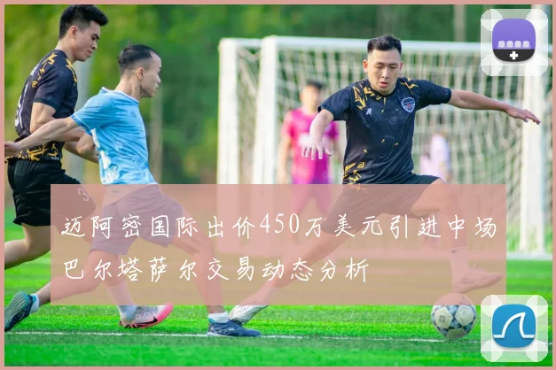 迈阿密国际出价450万美元引进中场巴尔塔萨尔交易动态分析