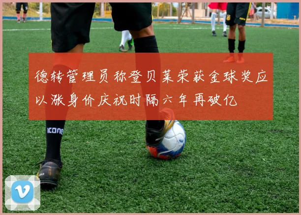德转管理员称登贝莱荣获金球奖应以涨身价庆祝时隔六年再破亿