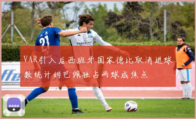 VAR引入后西班牙国家德比取消进球数统计姆巴佩独占两球成焦点