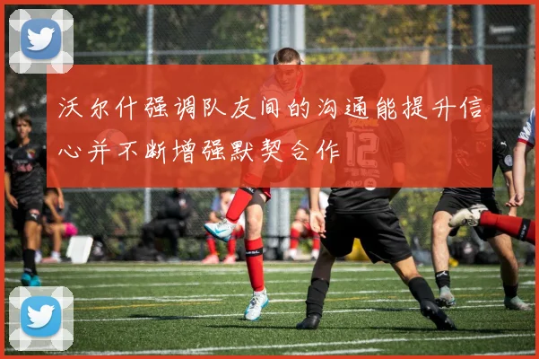 沃尔什强调队友间的沟通能提升信心并不断增强默契合作